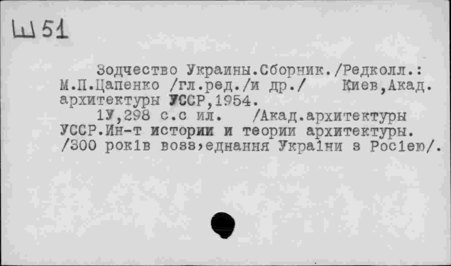 ﻿Ld 51
Зодчество Украины.Сборник./Редколл.: М.П.Цапенко /гл.ред./и др./ Киев,Акад, архитектуры УССР,1954.
1У,298 с.с ил. /Акад.архитектуры УССР.Ин-т истории и теории архитектуры. /300 років boss?єднання України з Росією/.